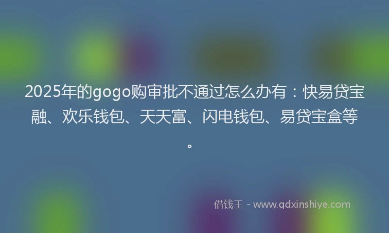 2025年的gogo购审批不通过怎么办有:快易贷宝融、欢乐钱包、天天富、闪电钱包、易贷宝盒等。