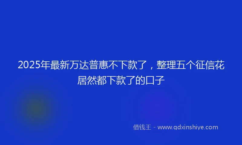 2025年最新万达普惠不下款了，整理五个征信花居然都下款了的口子