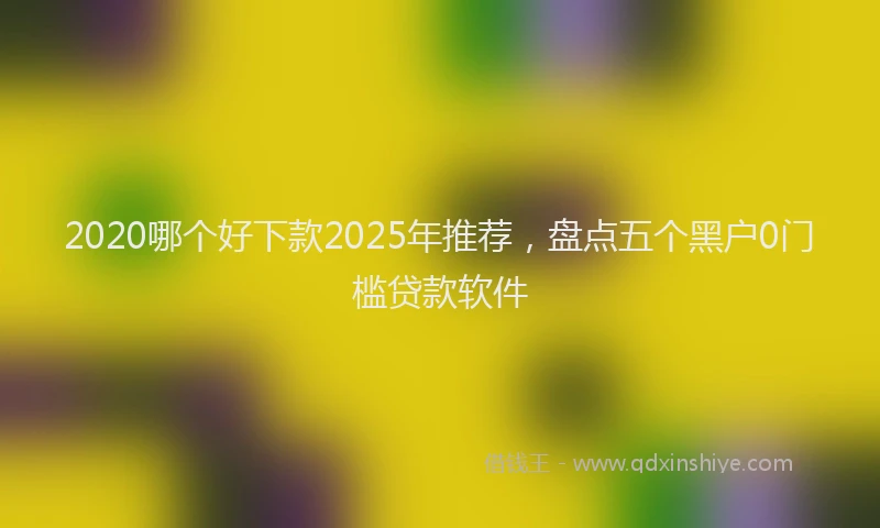 2020哪个好下款2025年推荐,盘点五个黑户0门槛贷款软件