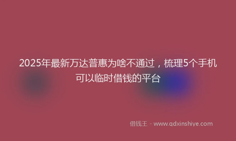 2025年最新万达普惠为啥不通过，梳理5个手机可以临时借钱的平台