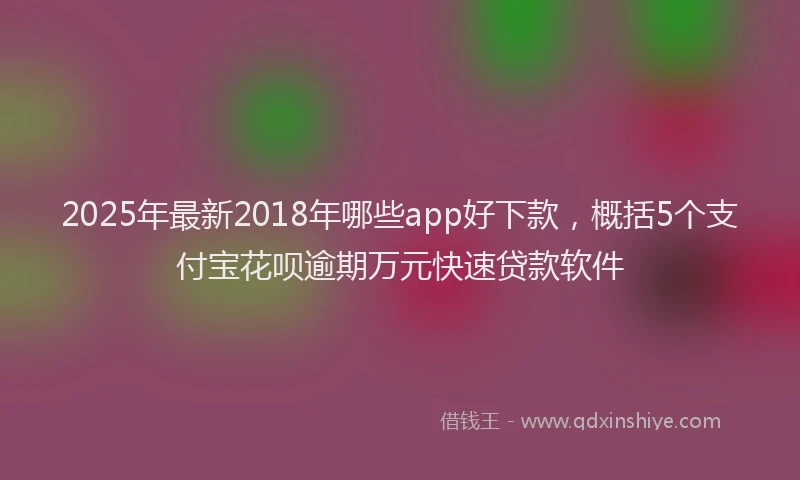 2025年最新2018年哪些app好下款，概括5个支付宝花呗逾期万元快速贷款软件