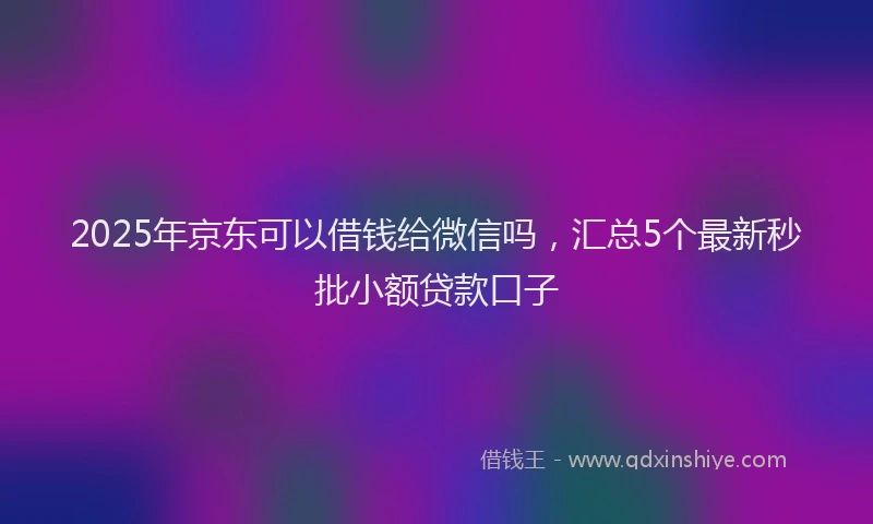 2025年京东可以借钱给微信吗，汇总5个最新秒批小额贷款口子