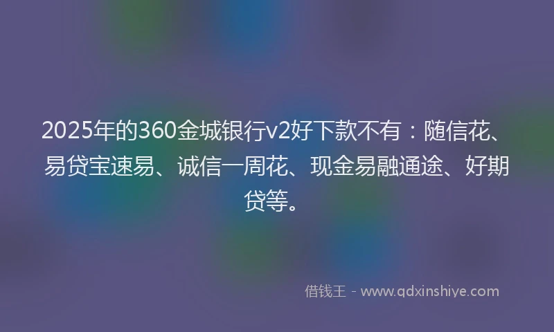 2025年的360金城银行v2好下款不有：随信花、易贷宝速易、诚信一周花、现金易融通途、好期贷等。