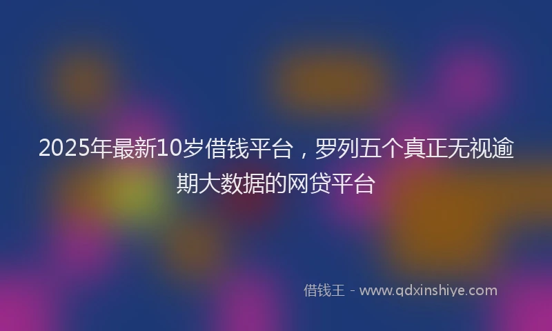 2025年最新10岁借钱平台，罗列五个真正无视逾期大数据的网贷平台