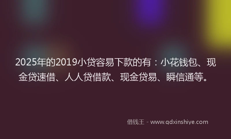 2025年的2019小贷容易下款的有：小花钱包、现金贷速借、人人贷借款、现金贷易、瞬信通等。