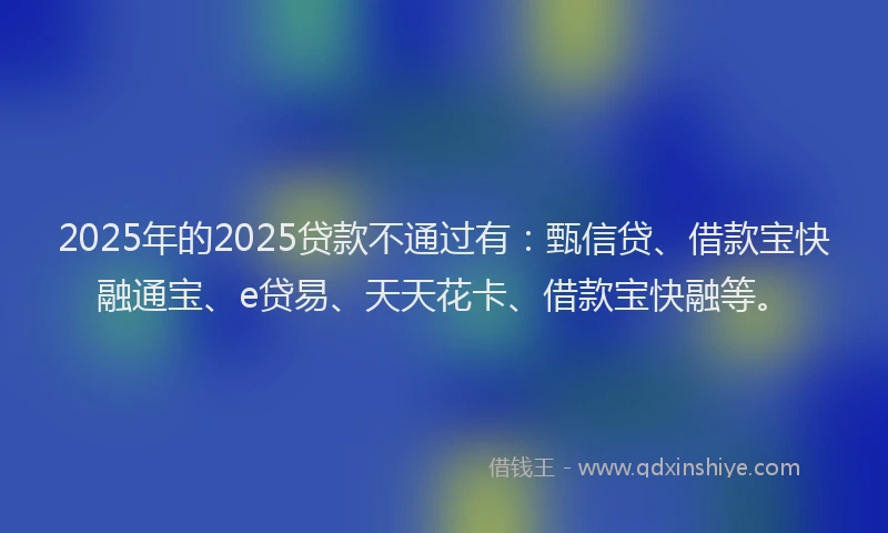 2025年的2025贷款不通过有：甄信贷、借款宝快融通宝、e贷易、天天花卡、借款宝快融等。