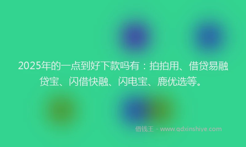 2025年的一点到好下款吗有：拍拍用、借贷易融贷宝、闪借快融、闪电宝、鹿优选等。