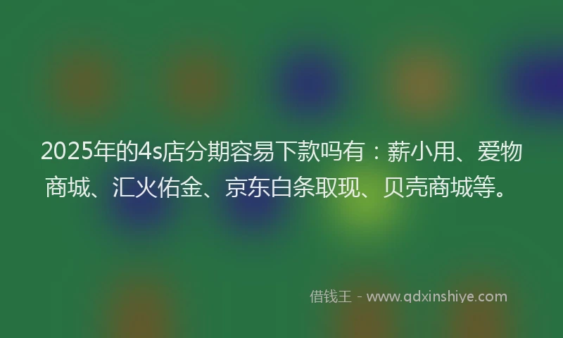 2025年的4s店分期容易下款吗有：薪小用、爱物商城、汇火佑金、京东白条取现、贝壳商城等。
