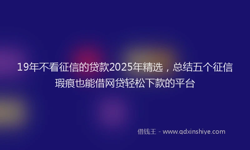 19年不看征信的贷款2025年精选，总结五个征信瑕疵也能借网贷轻松下款的平台
