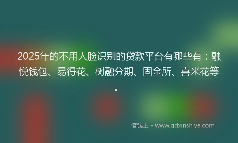2025年的不用人脸识别的贷款平台有哪些有：融悦钱包、易得花、树融分期、固金所、喜米花等。