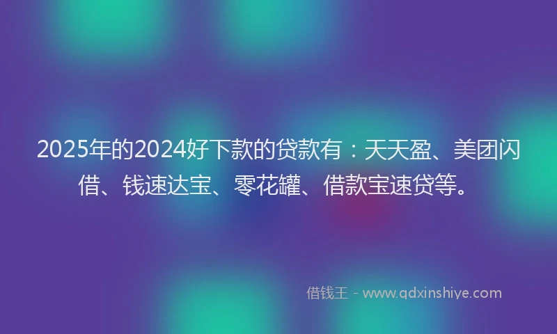 2025年的2024好下款的贷款有：天天盈、美团闪借、钱速达宝、零花罐、借款宝速贷等。
