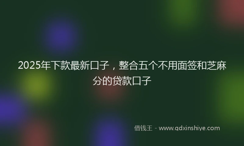 2025年下款最新口子，整合五个不用面签和芝麻分的贷款口子