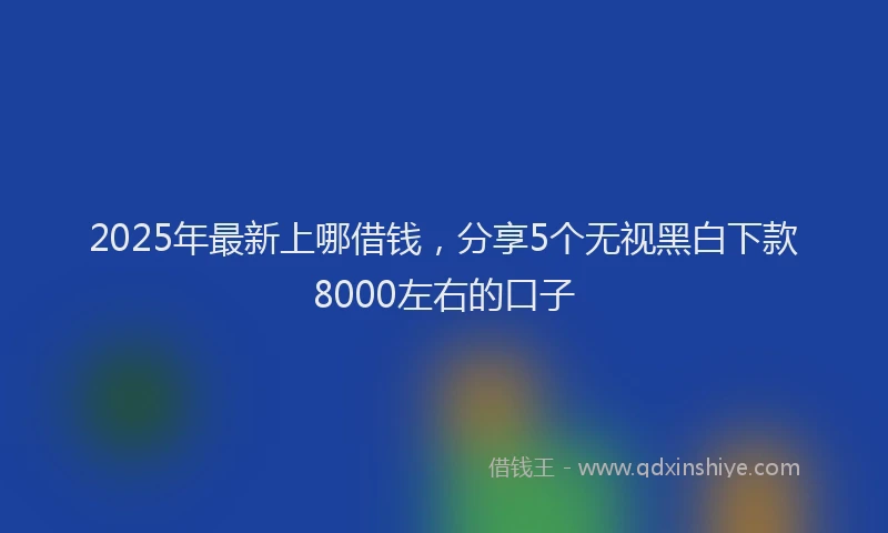 2025年最新上哪借钱，分享5个无视黑白下款8000左右的口子