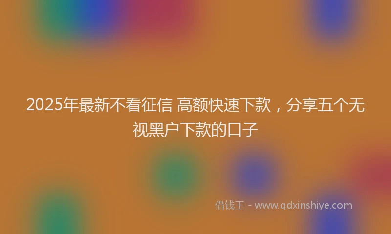 2025年最新不看征信 高额快速下款，分享五个无视黑户下款的口子