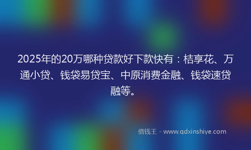 2025年的20万哪种贷款好下款快有：桔享花、万通小贷、钱袋易贷宝、中原消费金融、钱袋速贷融等。