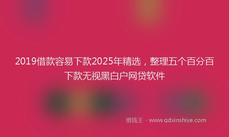 2019借款容易下款2025年精选，整理五个百分百下款无视黑白户网贷软件