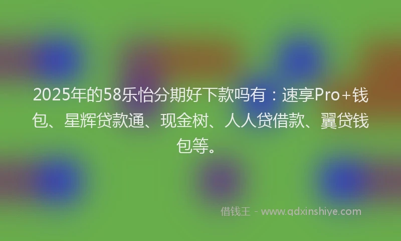 2025年的58乐怡分期好下款吗有：速享Pro+钱包、星辉贷款通、现金树、人人贷借款、翼贷钱包等。