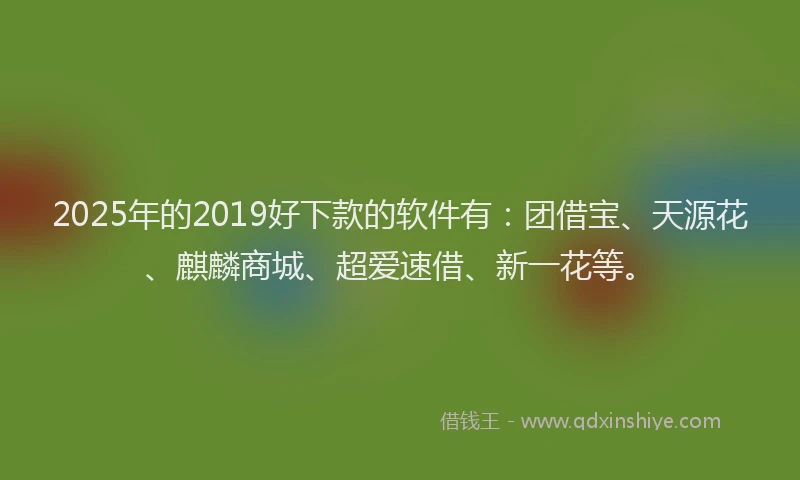 2025年的2019好下款的软件有：团借宝、天源花、麒麟商城、超爱速借、新一花等。