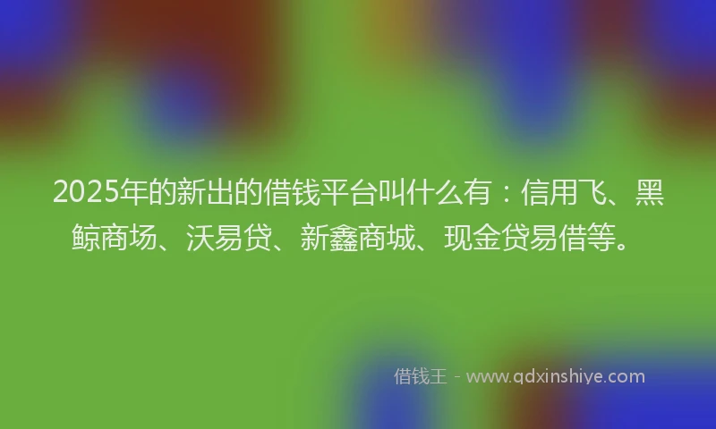 2025年的新出的借钱平台叫什么有：信用飞、黑鲸商场、沃易贷、新鑫商城、现金贷易借等。