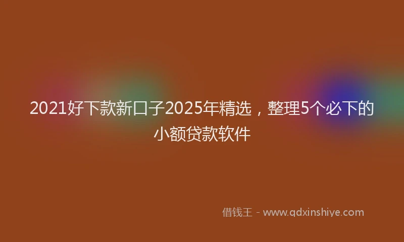 2021好下款新口子2025年精选，整理5个必下的小额贷款软件