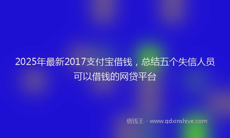 2025年最新2017支付宝借钱，总结五个失信人员可以借钱的网贷平台
