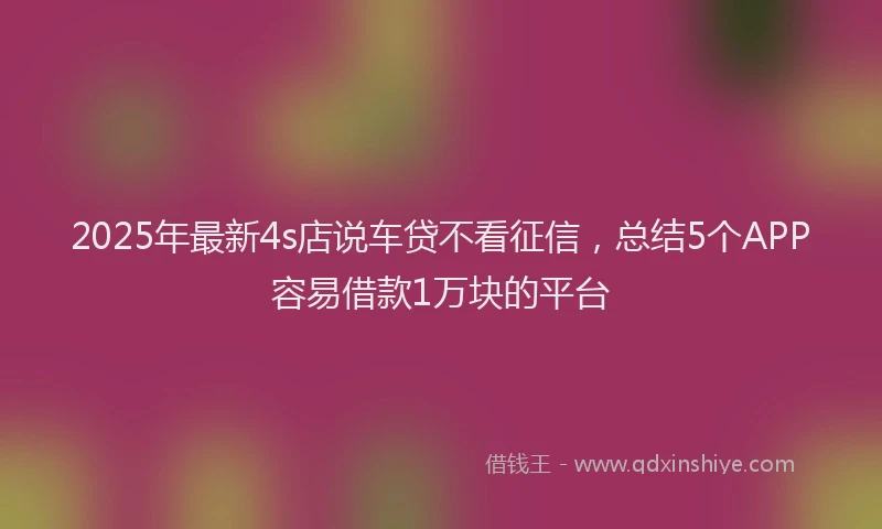 2025年最新4s店说车贷不看征信，总结5个APP容易借款1万块的平台