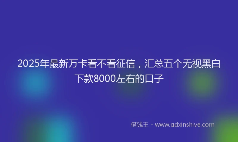 2025年最新万卡看不看征信，汇总五个无视黑白下款8000左右的口子