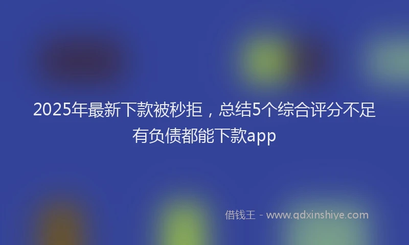 2025年最新下款被秒拒，总结5个综合评分不足有负债都能下款app