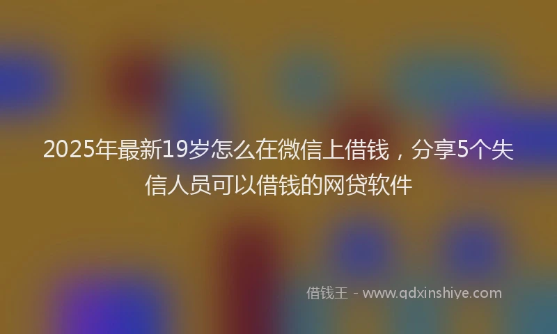 2025年最新19岁怎么在微信上借钱，分享5个失信人员可以借钱的网贷软件
