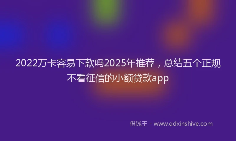2022万卡容易下款吗2025年推荐，总结五个正规不看征信的小额贷款app