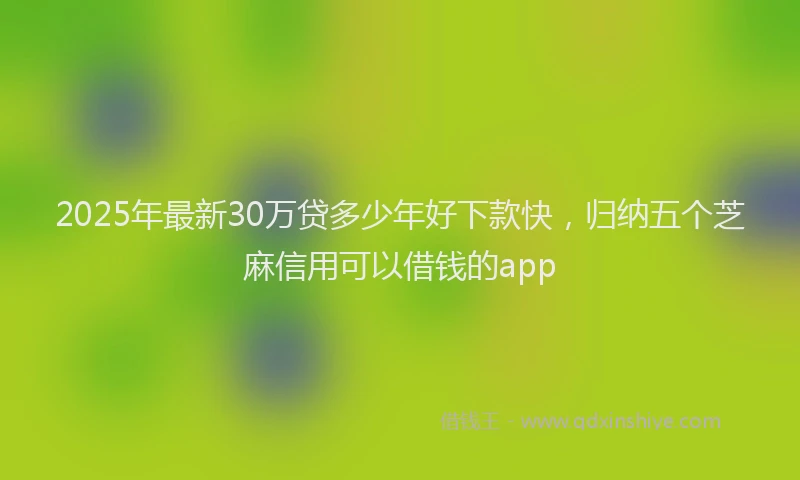 2025年最新30万贷多少年好下款快，归纳五个芝麻信用可以借钱的app
