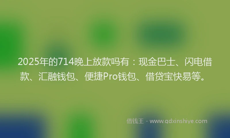 2025年的714晚上放款吗有:现金巴士、闪电借款、汇融钱包、便捷Pro钱包、借贷宝快易等。