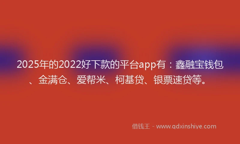 2025年的2022好下款的平台app有：鑫融宝钱包、金满仓、爱帮米、柯基贷、银票速贷等。