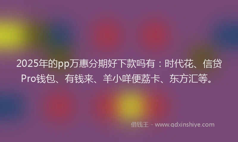 2025年的pp万惠分期好下款吗有：时代花、信贷Pro钱包、有钱来、羊小咩便荔卡、东方汇等。