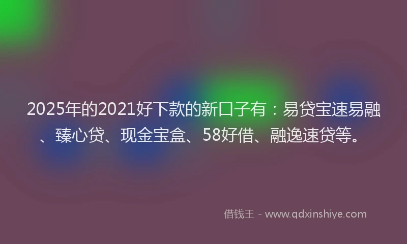 2025年的2021好下款的新口子有：易贷宝速易融、臻心贷、现金宝盒、58好借、融逸速贷等。