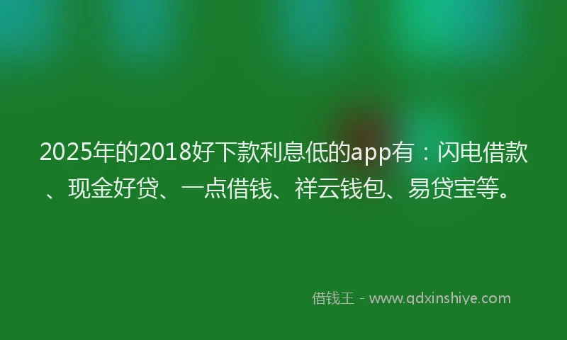 2025年的2018好下款利息低的app有：闪电借款、现金好贷、一点借钱、祥云钱包、易贷宝等。