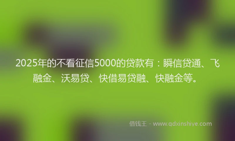 2025年的不看征信5000的贷款有：瞬信贷通、飞融金、沃易贷、快借易贷融、快融金等。