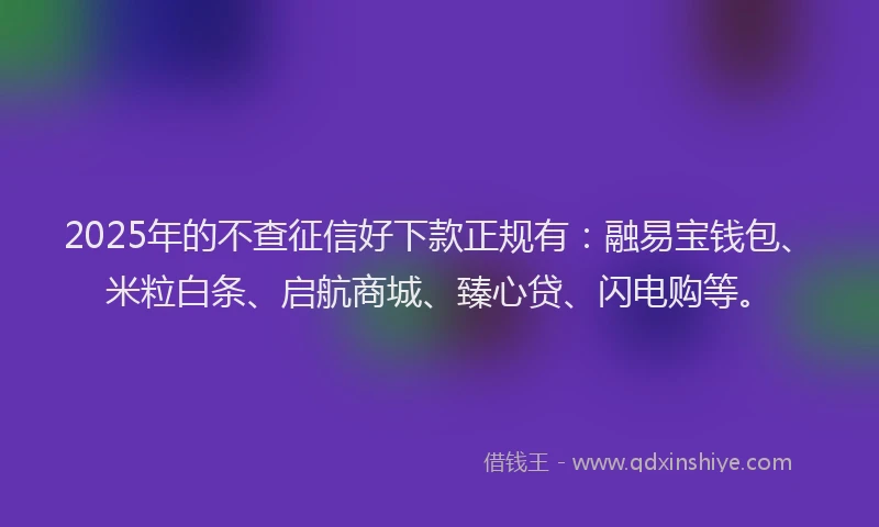 2025年的不查征信好下款正规有：融易宝钱包、米粒白条、启航商城、臻心贷、闪电购等。