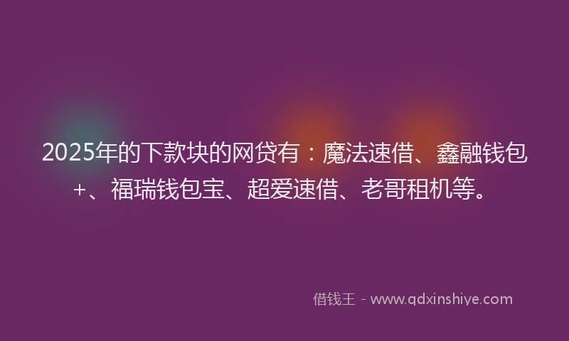 2025年的下款块的网贷有：魔法速借、鑫融钱包+、福瑞钱包宝、超爱速借、老哥租机等。