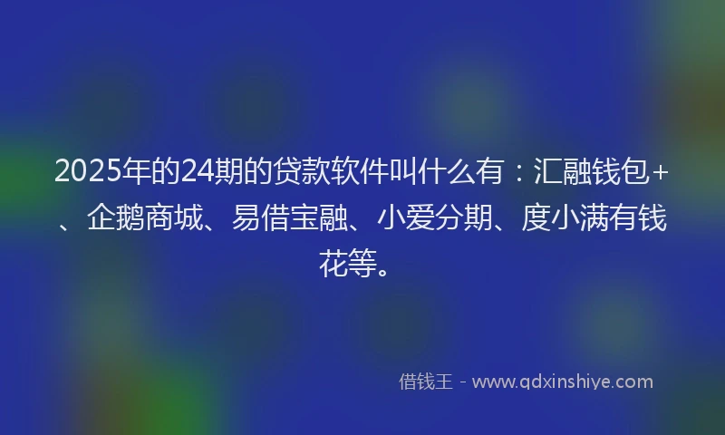 2025年的24期的贷款软件叫什么有：汇融钱包+、企鹅商城、易借宝融、小爱分期、度小满有钱花等。
