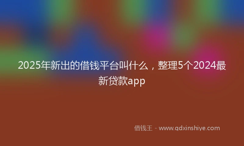 2025年新出的借钱平台叫什么，整理5个2024最新贷款app