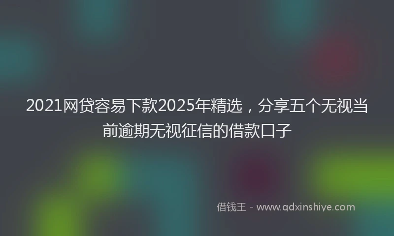 2021网贷容易下款2025年精选，分享五个无视当前逾期无视征信的借款口子