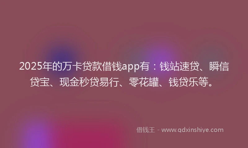2025年的万卡贷款借钱app有：钱站速贷、瞬信贷宝、现金秒贷易行、零花罐、钱贷乐等。