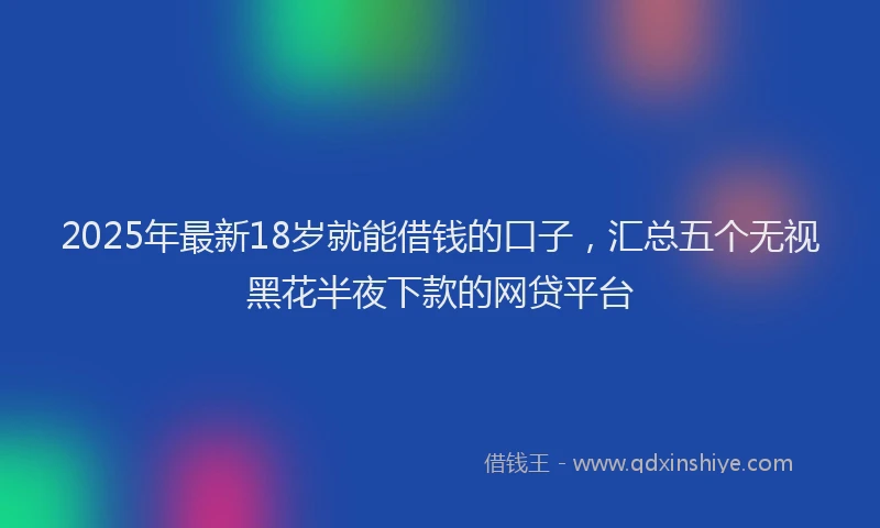 2025年最新18岁就能借钱的口子，汇总五个无视黑花半夜下款的网贷平台