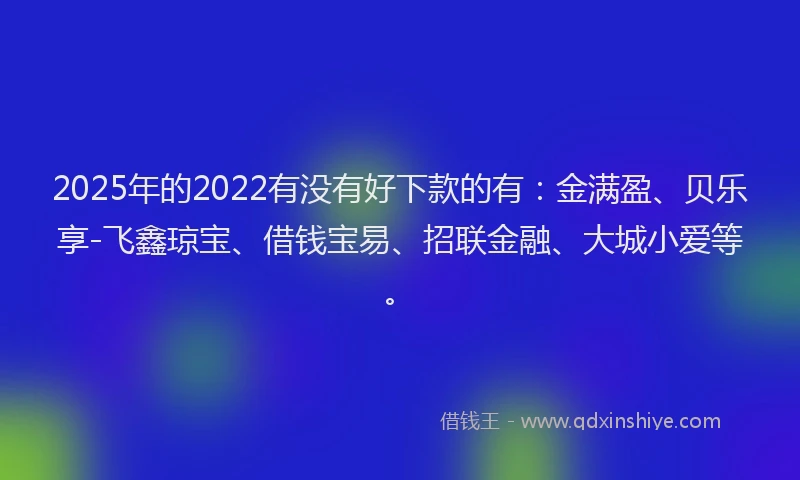 2025年的2022有没有好下款的有：金满盈、贝乐享-飞鑫琼宝、借钱宝易、招联金融、大城小爱等。