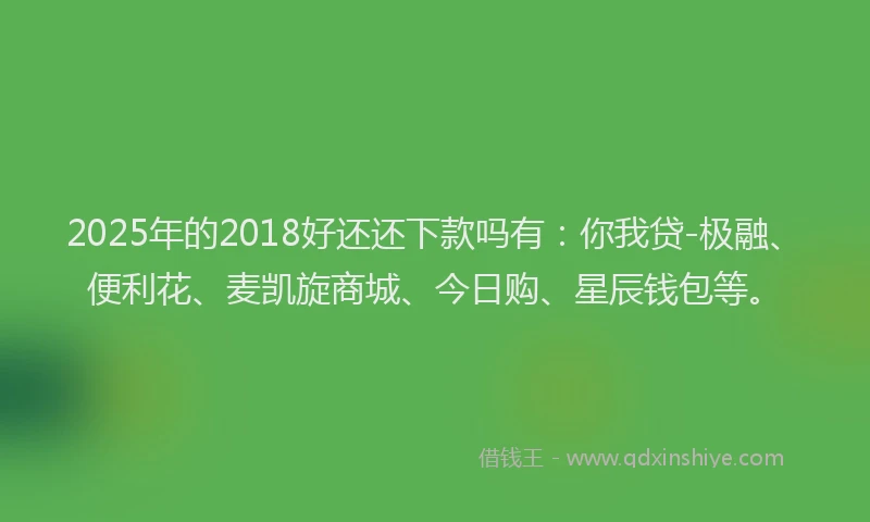 2025年的2018好还还下款吗有：你我贷-极融、便利花、麦凯旋商城、今日购、星辰钱包等。