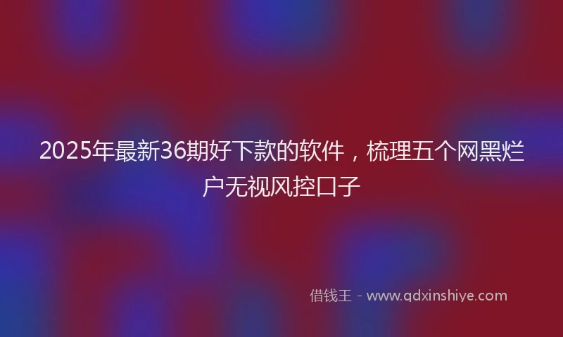 2025年最新36期好下款的软件，梳理五个网黑烂户无视风控口子