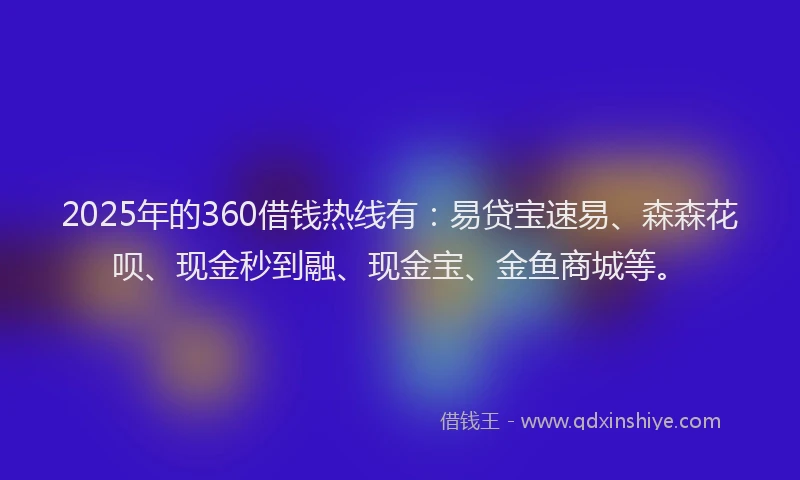 2025年的360借钱热线有：易贷宝速易、森森花呗、现金秒到融、现金宝、金鱼商城等。