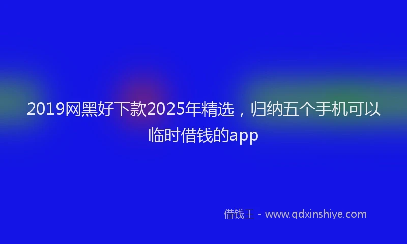 2019网黑好下款2025年精选，归纳五个手机可以临时借钱的app