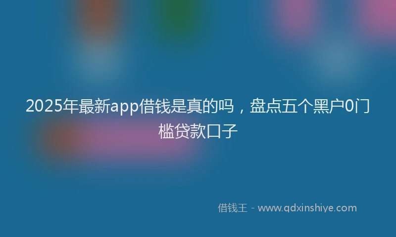 2025年最新app借钱是真的吗，盘点五个黑户0门槛贷款口子